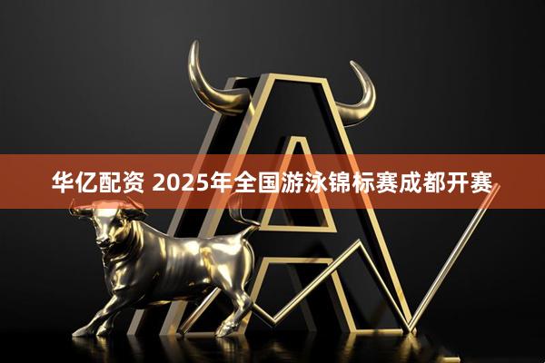华亿配资 2025年全国游泳锦标赛成都开赛