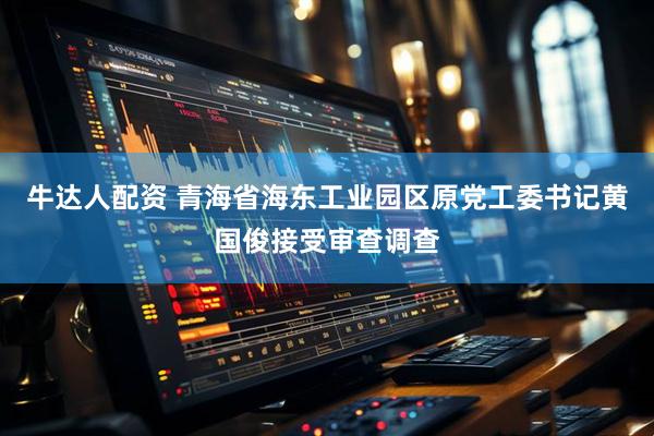 牛达人配资 青海省海东工业园区原党工委书记黄国俊接受审查调查