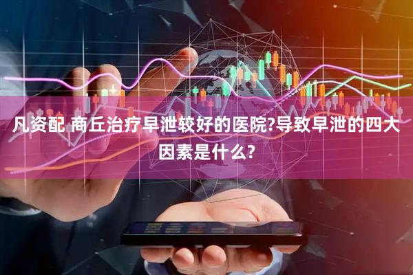凡资配 商丘治疗早泄较好的医院?导致早泄的四大因素是什么?
