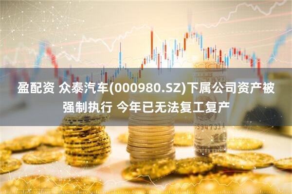盈配资 众泰汽车(000980.SZ)下属公司资产被强制执行 今年已无法复工复产
