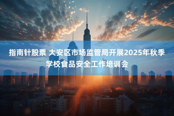 指南针股票 大安区市场监管局开展2025年秋季学校食品安全工作培训会