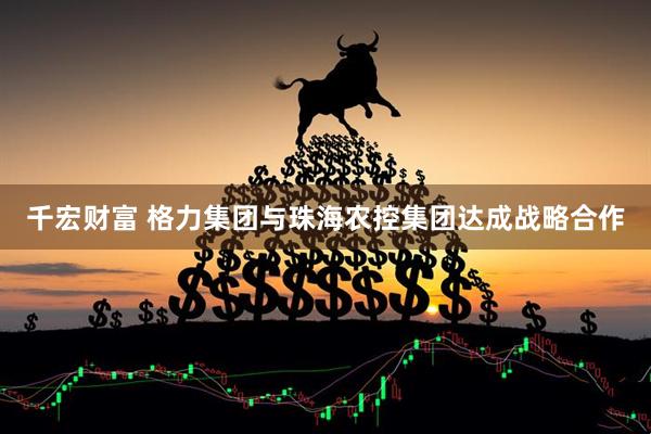 千宏财富 格力集团与珠海农控集团达成战略合作