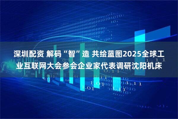 深圳配资 解码“智”造 共绘蓝图2025全球工业互联网大会参会企业家代表调研沈阳机床