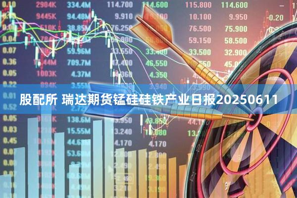 股配所 瑞达期货锰硅硅铁产业日报20250611