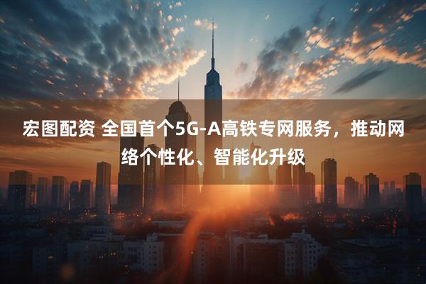 宏图配资 全国首个5G-A高铁专网服务，推动网络个性化、智能化升级