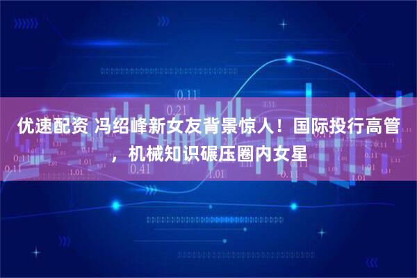优速配资 冯绍峰新女友背景惊人！国际投行高管，机械知识碾压圈内女星