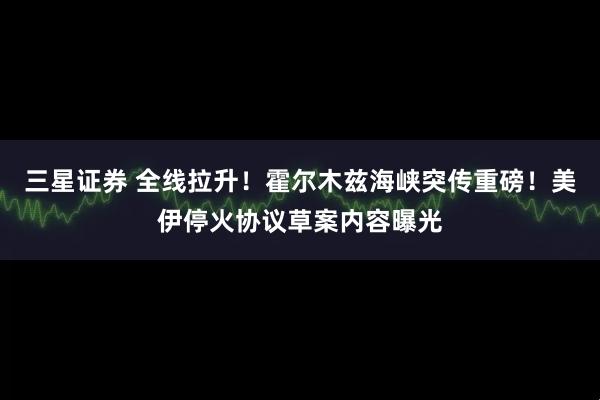 三星证券 全线拉升！霍尔木兹海峡突传重磅！美伊停火协议草案内容曝光