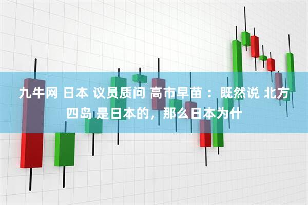 九牛网 日本 议员质问 高市早苗 ：既然说 北方四岛 是日本的，那么日本为什